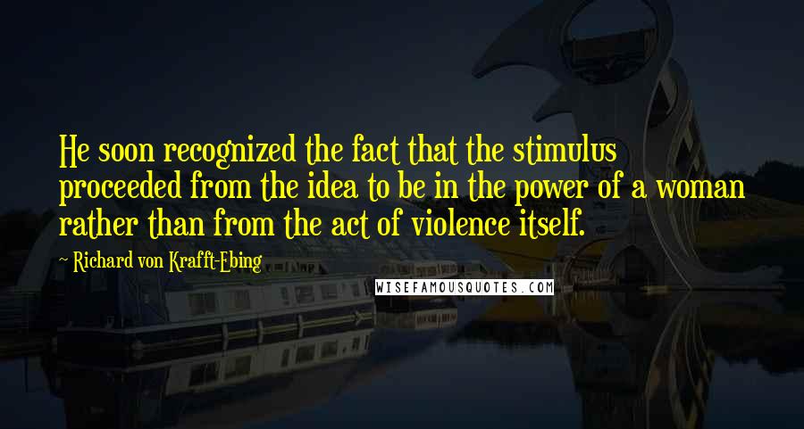 Richard Von Krafft-Ebing Quotes: He soon recognized the fact that the stimulus proceeded from the idea to be in the power of a woman rather than from the act of violence itself.