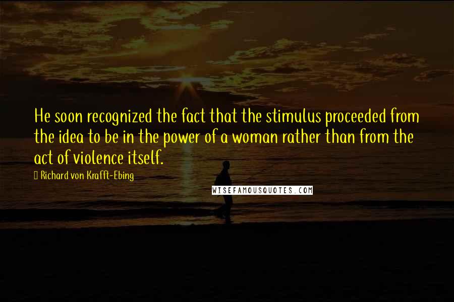 Richard Von Krafft-Ebing Quotes: He soon recognized the fact that the stimulus proceeded from the idea to be in the power of a woman rather than from the act of violence itself.