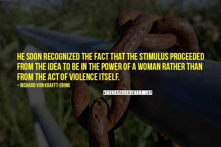 Richard Von Krafft-Ebing Quotes: He soon recognized the fact that the stimulus proceeded from the idea to be in the power of a woman rather than from the act of violence itself.