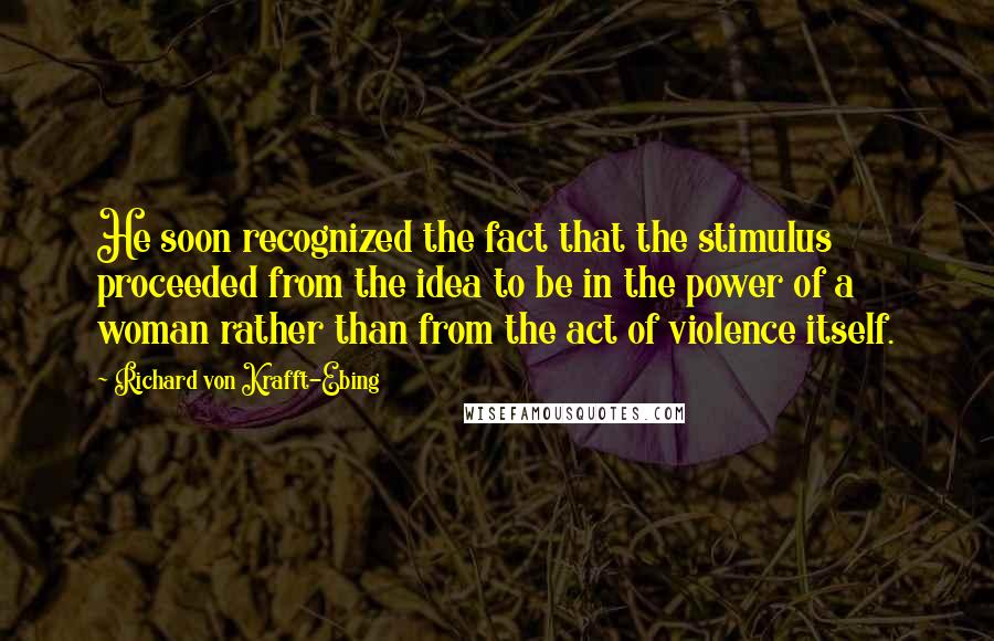 Richard Von Krafft-Ebing Quotes: He soon recognized the fact that the stimulus proceeded from the idea to be in the power of a woman rather than from the act of violence itself.