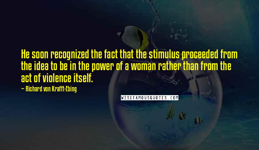 Richard Von Krafft-Ebing Quotes: He soon recognized the fact that the stimulus proceeded from the idea to be in the power of a woman rather than from the act of violence itself.