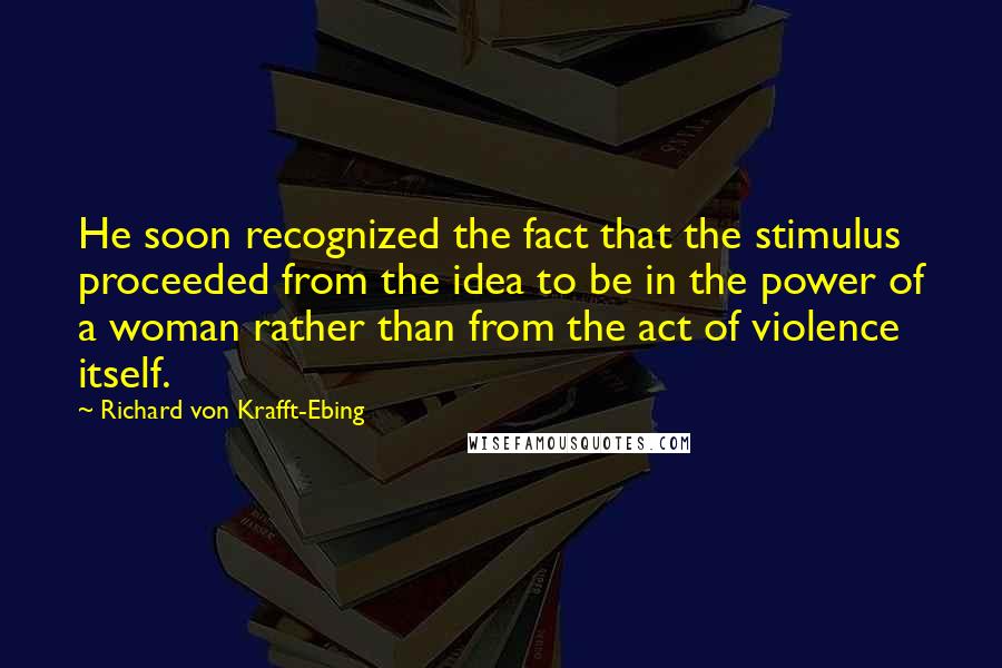 Richard Von Krafft-Ebing Quotes: He soon recognized the fact that the stimulus proceeded from the idea to be in the power of a woman rather than from the act of violence itself.