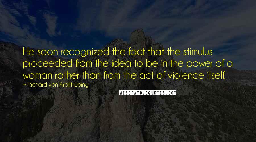 Richard Von Krafft-Ebing Quotes: He soon recognized the fact that the stimulus proceeded from the idea to be in the power of a woman rather than from the act of violence itself.