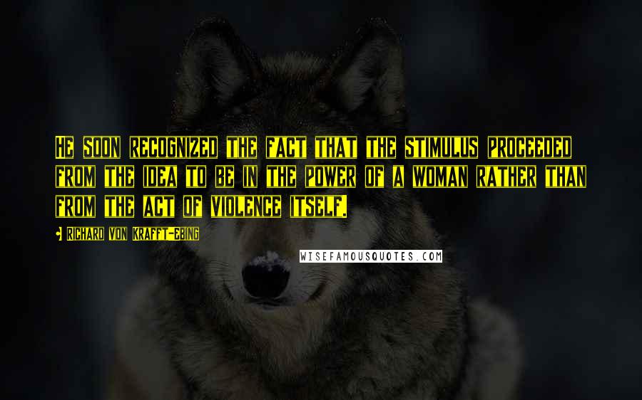 Richard Von Krafft-Ebing Quotes: He soon recognized the fact that the stimulus proceeded from the idea to be in the power of a woman rather than from the act of violence itself.