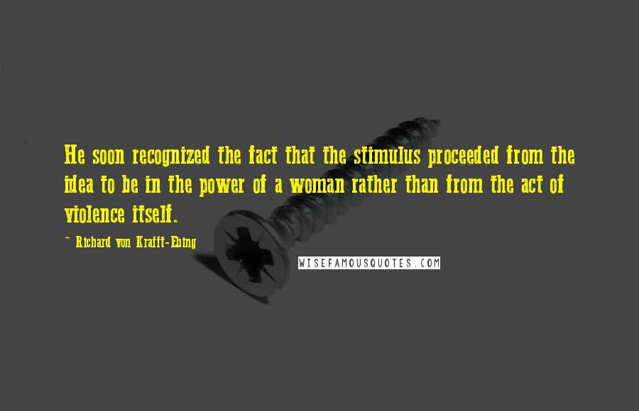 Richard Von Krafft-Ebing Quotes: He soon recognized the fact that the stimulus proceeded from the idea to be in the power of a woman rather than from the act of violence itself.