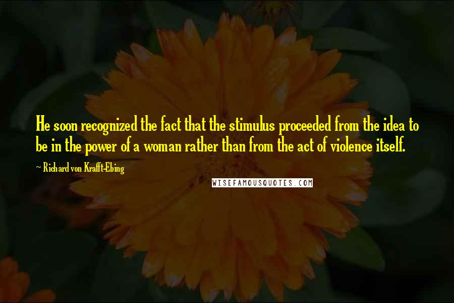 Richard Von Krafft-Ebing Quotes: He soon recognized the fact that the stimulus proceeded from the idea to be in the power of a woman rather than from the act of violence itself.