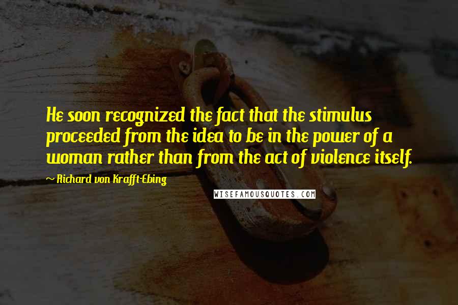 Richard Von Krafft-Ebing Quotes: He soon recognized the fact that the stimulus proceeded from the idea to be in the power of a woman rather than from the act of violence itself.