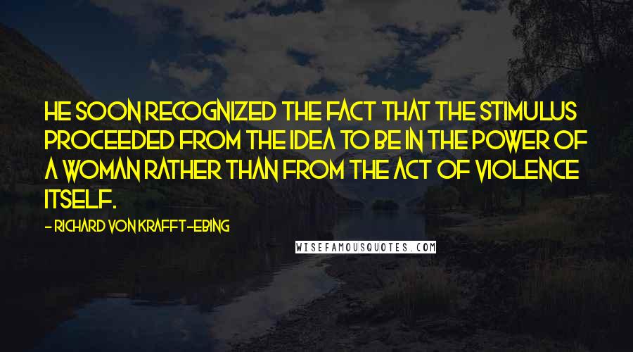 Richard Von Krafft-Ebing Quotes: He soon recognized the fact that the stimulus proceeded from the idea to be in the power of a woman rather than from the act of violence itself.