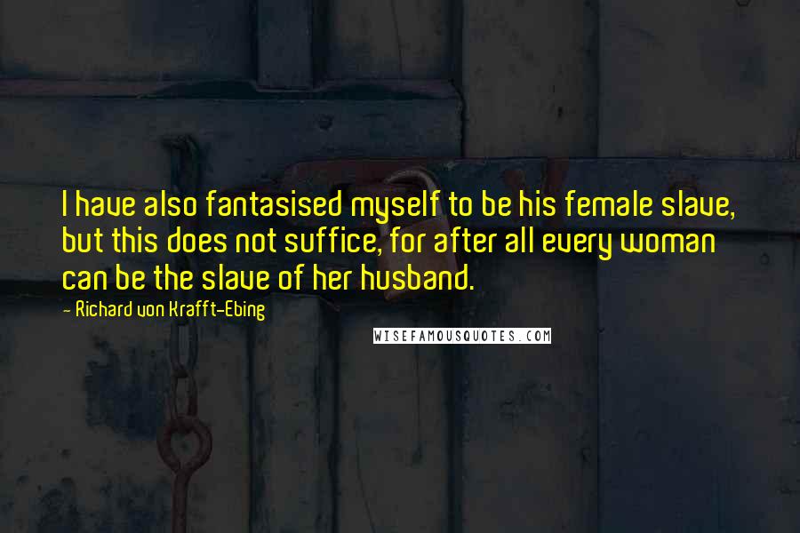 Richard Von Krafft-Ebing Quotes: I have also fantasised myself to be his female slave, but this does not suffice, for after all every woman can be the slave of her husband.