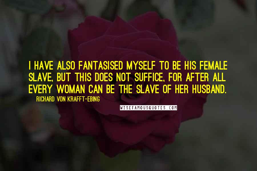 Richard Von Krafft-Ebing Quotes: I have also fantasised myself to be his female slave, but this does not suffice, for after all every woman can be the slave of her husband.