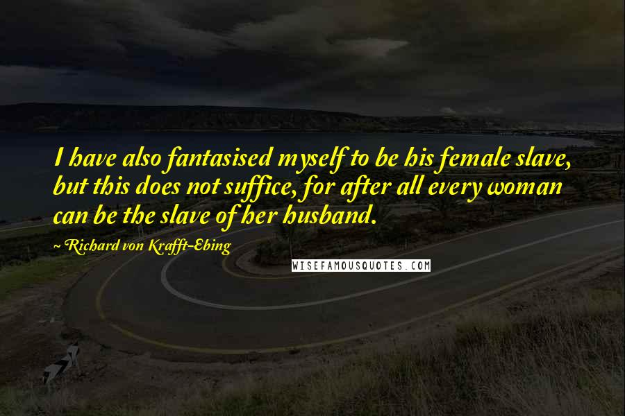 Richard Von Krafft-Ebing Quotes: I have also fantasised myself to be his female slave, but this does not suffice, for after all every woman can be the slave of her husband.