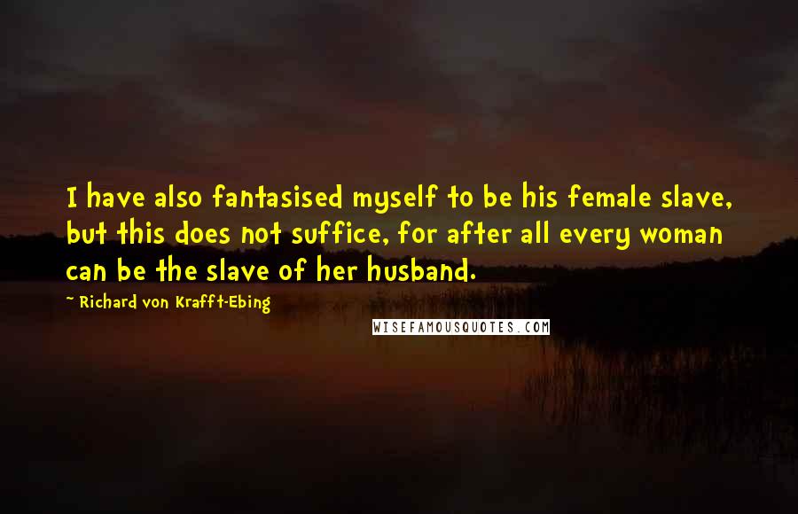 Richard Von Krafft-Ebing Quotes: I have also fantasised myself to be his female slave, but this does not suffice, for after all every woman can be the slave of her husband.