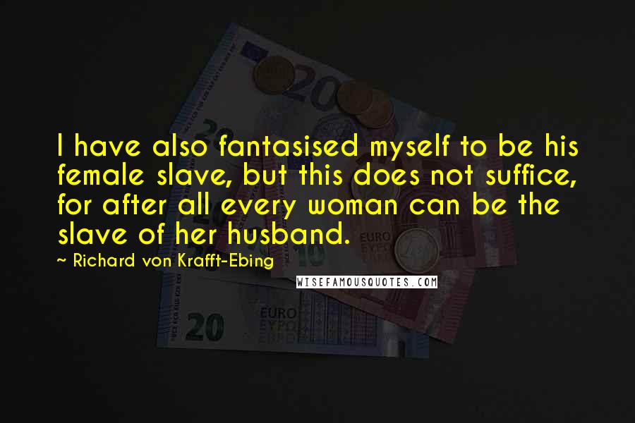 Richard Von Krafft-Ebing Quotes: I have also fantasised myself to be his female slave, but this does not suffice, for after all every woman can be the slave of her husband.