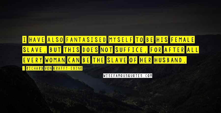 Richard Von Krafft-Ebing Quotes: I have also fantasised myself to be his female slave, but this does not suffice, for after all every woman can be the slave of her husband.