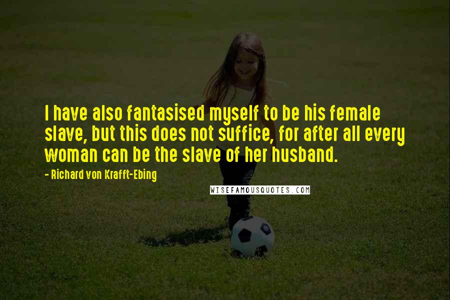Richard Von Krafft-Ebing Quotes: I have also fantasised myself to be his female slave, but this does not suffice, for after all every woman can be the slave of her husband.
