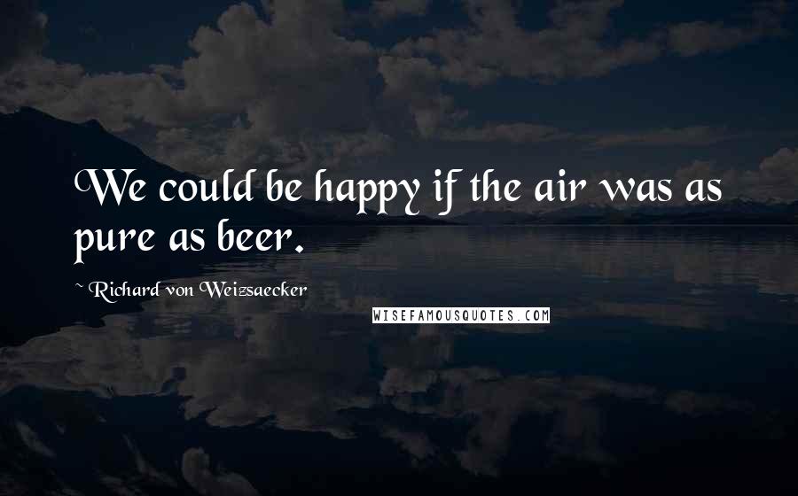 Richard Von Weizsaecker Quotes: We could be happy if the air was as pure as beer.