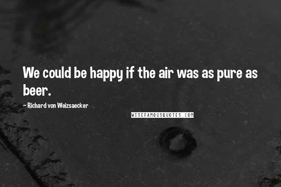 Richard Von Weizsaecker Quotes: We could be happy if the air was as pure as beer.