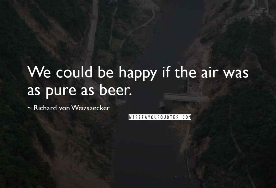 Richard Von Weizsaecker Quotes: We could be happy if the air was as pure as beer.