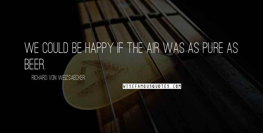 Richard Von Weizsaecker Quotes: We could be happy if the air was as pure as beer.