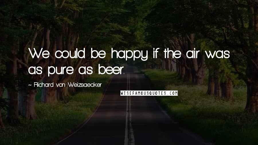 Richard Von Weizsaecker Quotes: We could be happy if the air was as pure as beer.