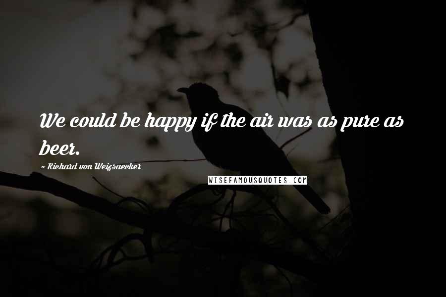 Richard Von Weizsaecker Quotes: We could be happy if the air was as pure as beer.