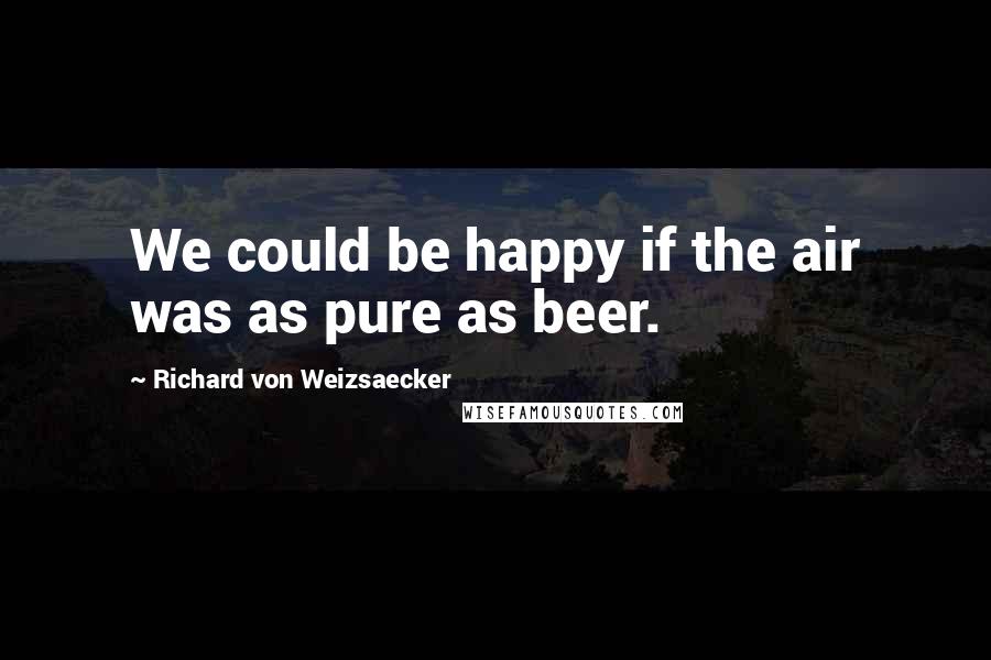 Richard Von Weizsaecker Quotes: We could be happy if the air was as pure as beer.