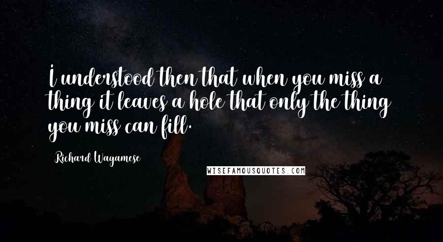 Richard Wagamese Quotes: I understood then that when you miss a thing it leaves a hole that only the thing you miss can fill.