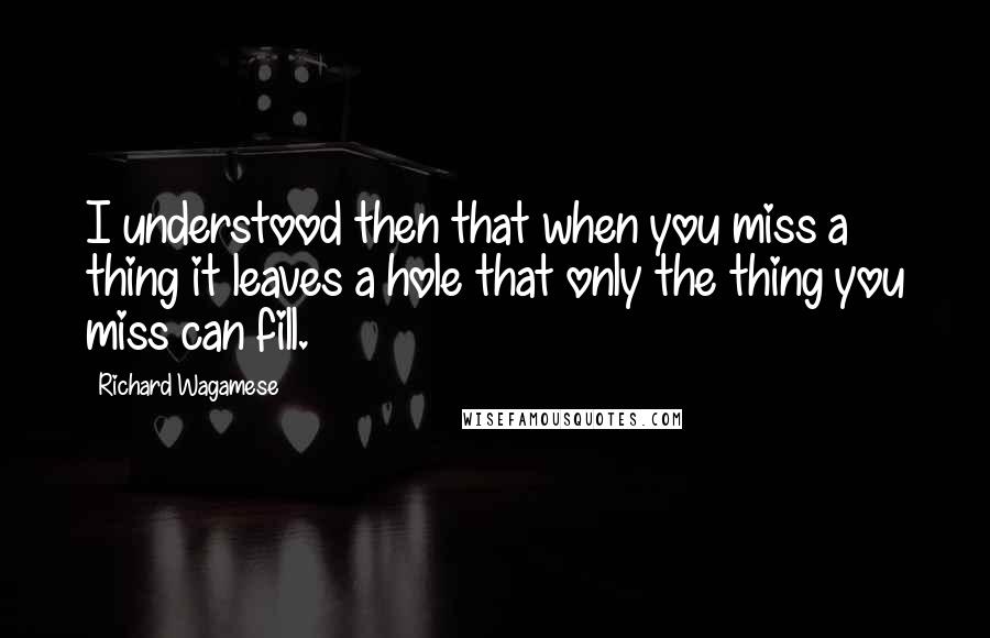 Richard Wagamese Quotes: I understood then that when you miss a thing it leaves a hole that only the thing you miss can fill.