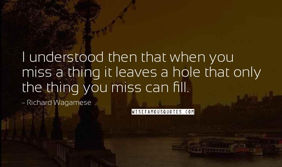 Richard Wagamese Quotes: I understood then that when you miss a thing it leaves a hole that only the thing you miss can fill.