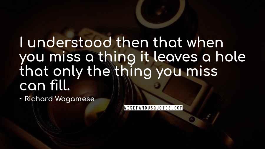Richard Wagamese Quotes: I understood then that when you miss a thing it leaves a hole that only the thing you miss can fill.