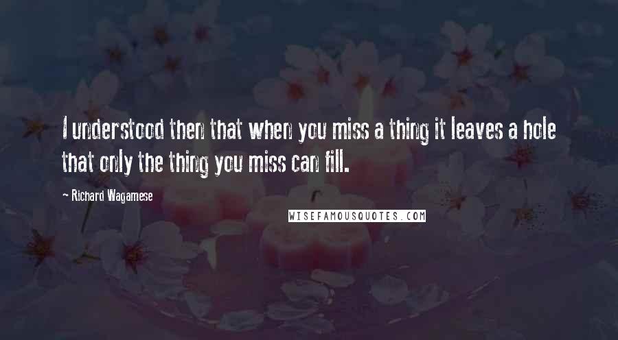 Richard Wagamese Quotes: I understood then that when you miss a thing it leaves a hole that only the thing you miss can fill.