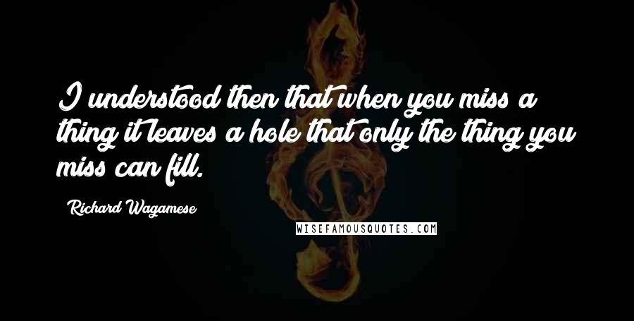 Richard Wagamese Quotes: I understood then that when you miss a thing it leaves a hole that only the thing you miss can fill.