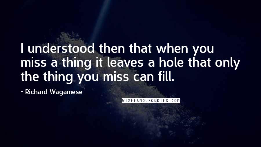 Richard Wagamese Quotes: I understood then that when you miss a thing it leaves a hole that only the thing you miss can fill.