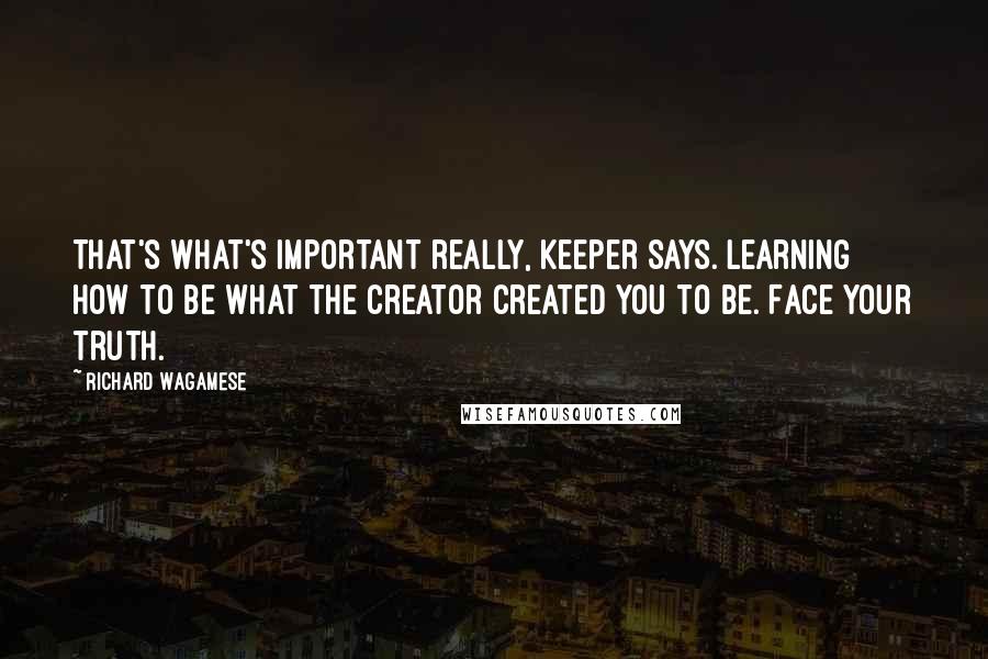 Richard Wagamese Quotes: That's what's important really, Keeper says. Learning how to be what the Creator created you to be. Face your truth.