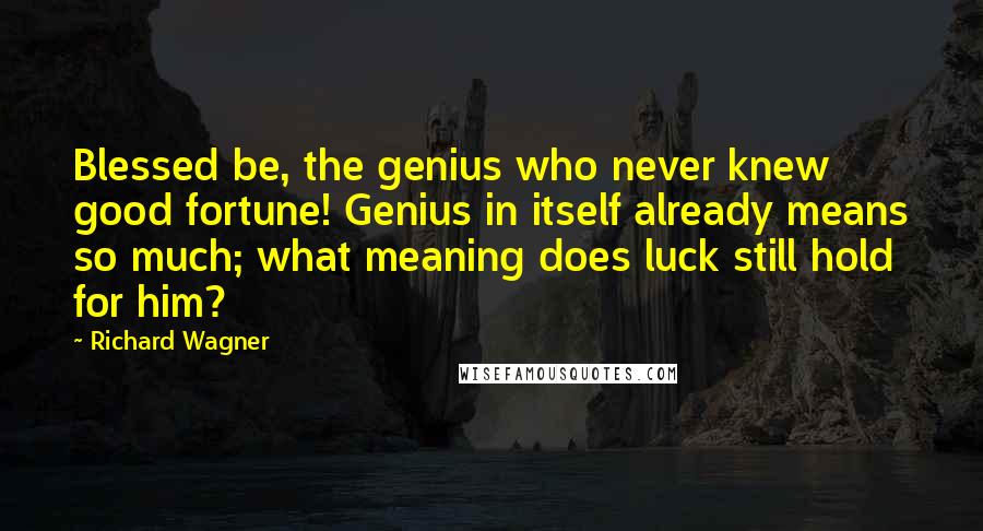 Richard Wagner Quotes: Blessed be, the genius who never knew good fortune! Genius in itself already means so much; what meaning does luck still hold for him?