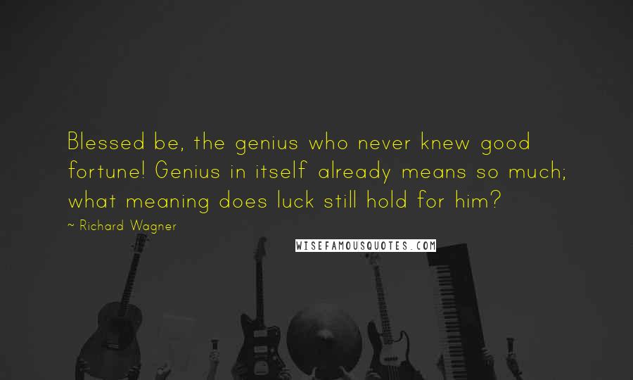 Richard Wagner Quotes: Blessed be, the genius who never knew good fortune! Genius in itself already means so much; what meaning does luck still hold for him?