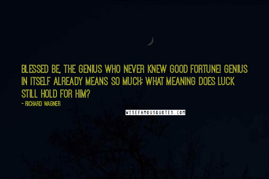 Richard Wagner Quotes: Blessed be, the genius who never knew good fortune! Genius in itself already means so much; what meaning does luck still hold for him?