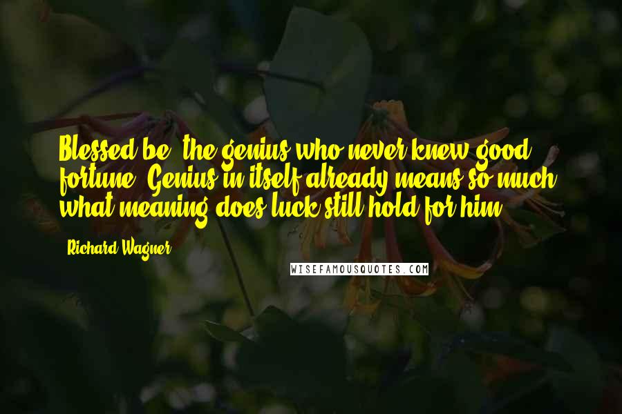 Richard Wagner Quotes: Blessed be, the genius who never knew good fortune! Genius in itself already means so much; what meaning does luck still hold for him?