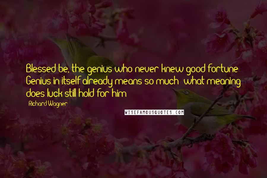 Richard Wagner Quotes: Blessed be, the genius who never knew good fortune! Genius in itself already means so much; what meaning does luck still hold for him?