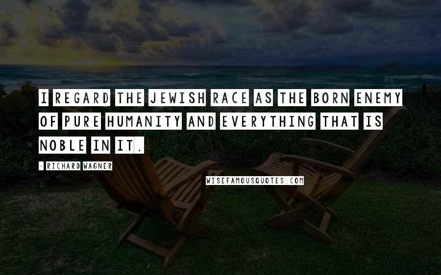 Richard Wagner Quotes: I regard the Jewish race as the born enemy of pure humanity and everything that is noble in it.