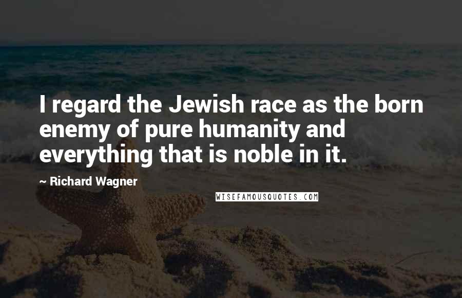 Richard Wagner Quotes: I regard the Jewish race as the born enemy of pure humanity and everything that is noble in it.