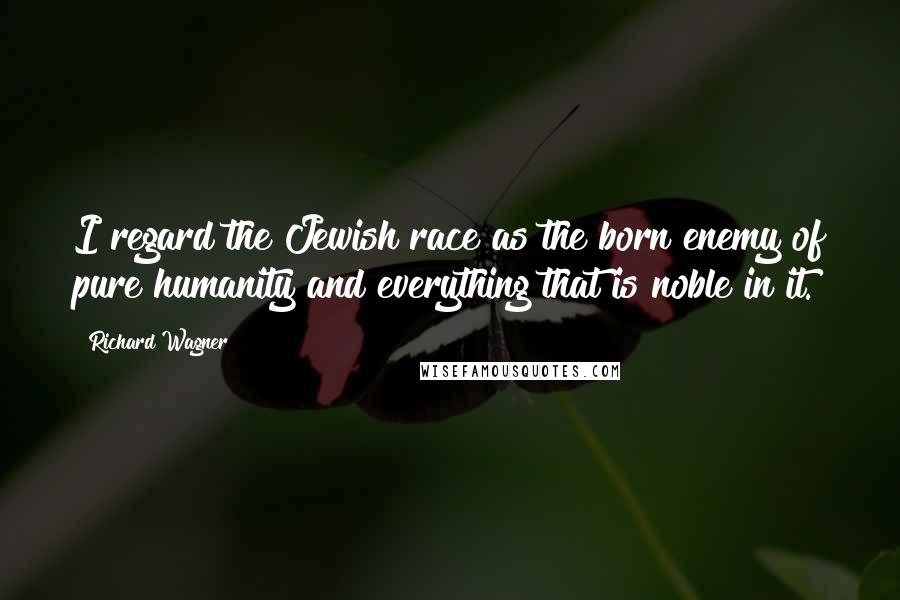 Richard Wagner Quotes: I regard the Jewish race as the born enemy of pure humanity and everything that is noble in it.