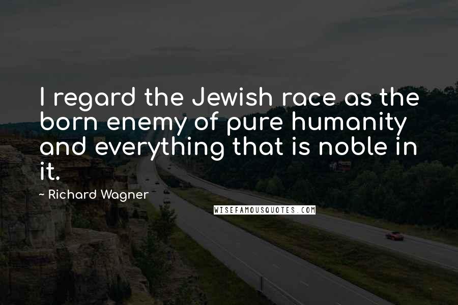 Richard Wagner Quotes: I regard the Jewish race as the born enemy of pure humanity and everything that is noble in it.