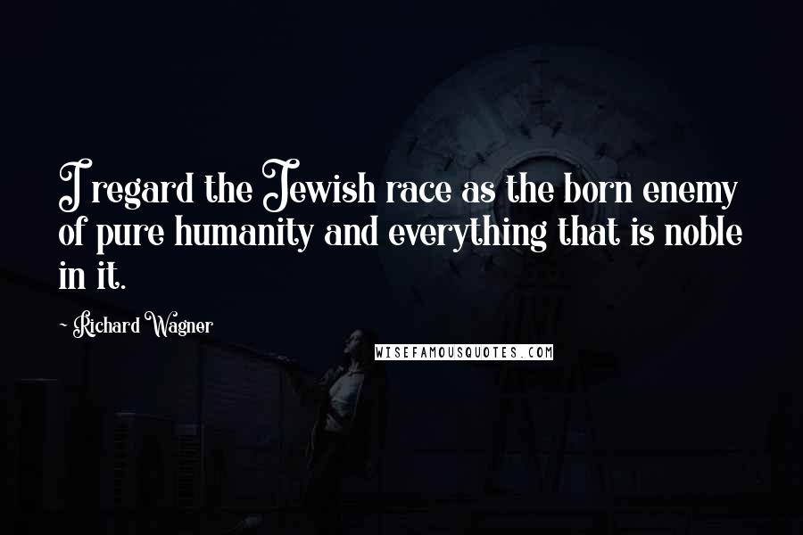 Richard Wagner Quotes: I regard the Jewish race as the born enemy of pure humanity and everything that is noble in it.