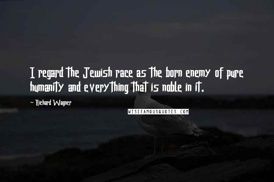 Richard Wagner Quotes: I regard the Jewish race as the born enemy of pure humanity and everything that is noble in it.