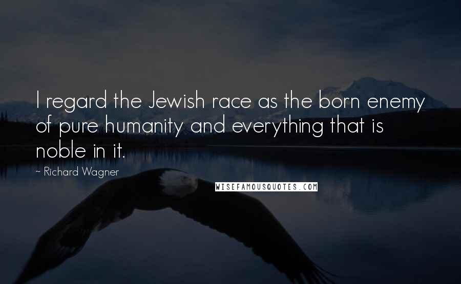 Richard Wagner Quotes: I regard the Jewish race as the born enemy of pure humanity and everything that is noble in it.