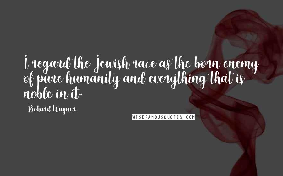 Richard Wagner Quotes: I regard the Jewish race as the born enemy of pure humanity and everything that is noble in it.