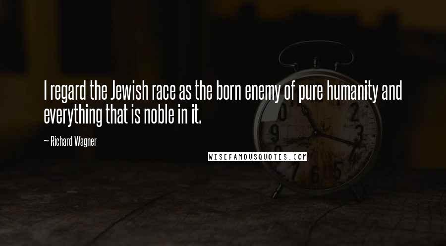 Richard Wagner Quotes: I regard the Jewish race as the born enemy of pure humanity and everything that is noble in it.