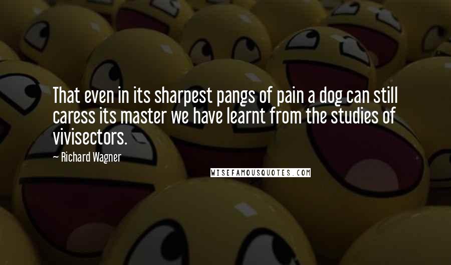 Richard Wagner Quotes: That even in its sharpest pangs of pain a dog can still caress its master we have learnt from the studies of vivisectors.