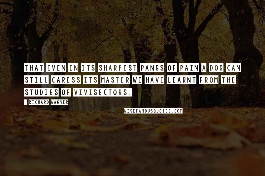 Richard Wagner Quotes: That even in its sharpest pangs of pain a dog can still caress its master we have learnt from the studies of vivisectors.